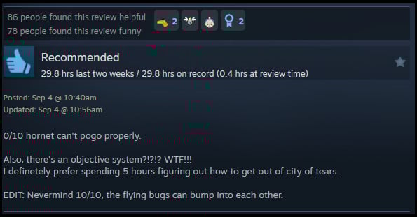 A review reads: "0/10 hornet can't pogo properly.Also, there's an objective system?!?!? WTF!!! I definetely prefer spending 5 hours figuring out how to get out of city of tears. EDIT: Nevermind 10/10, the flying bugs can bump into each other. "